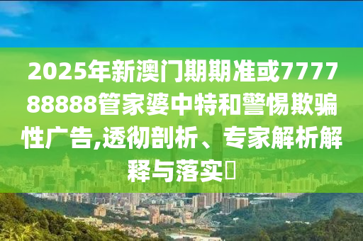 2025年新澳門期期準或777788888管家婆中特和警惕欺騙性廣告,透徹剖析、專家解析解釋與落實?